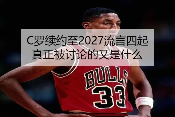 C罗续约至2027流言四起 真正被讨论的又是什么